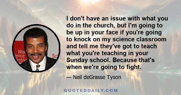 I don't have an issue with what you do in the church but I'm going to be up in your face if you're going to knock on my science classroom and tell me I got to teach what you're teaching in your Sunday school. That's