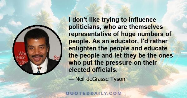 I don't like trying to influence politicians, who are themselves representative of huge numbers of people. As an educator, I'd rather enlighten the people and educate the people and let they be the ones who put the