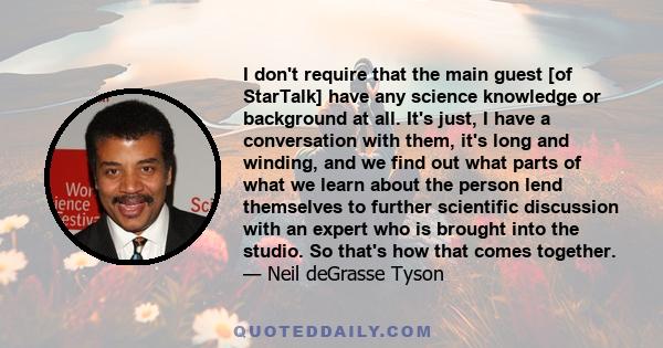 I don't require that the main guest [of StarTalk] have any science knowledge or background at all. It's just, I have a conversation with them, it's long and winding, and we find out what parts of what we learn about the 