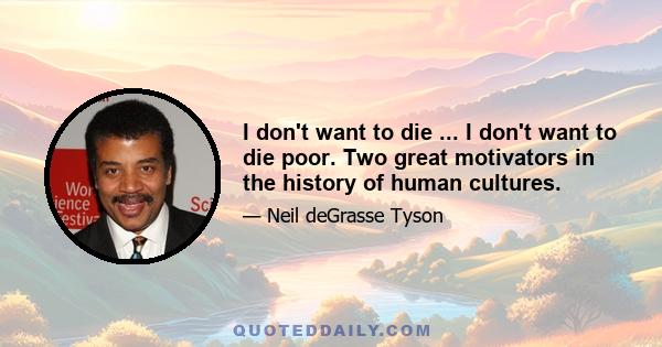 I don't want to die ... I don't want to die poor. Two great motivators in the history of human cultures.