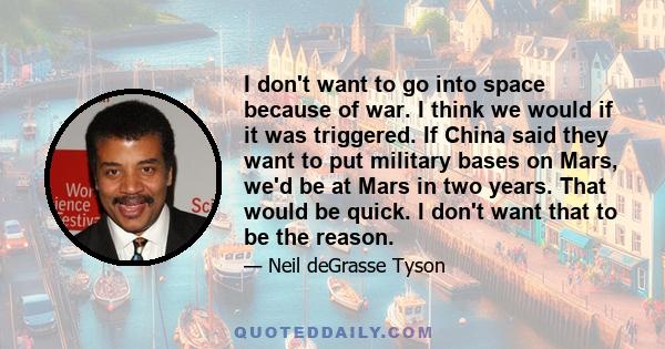 I don't want to go into space because of war. I think we would if it was triggered. If China said they want to put military bases on Mars, we'd be at Mars in two years. That would be quick. I don't want that to be the