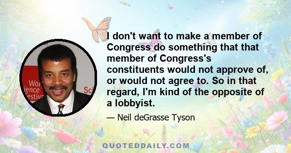 I don't want to make a member of Congress do something that that member of Congress's constituents would not approve of, or would not agree to. So in that regard, I'm kind of the opposite of a lobbyist.