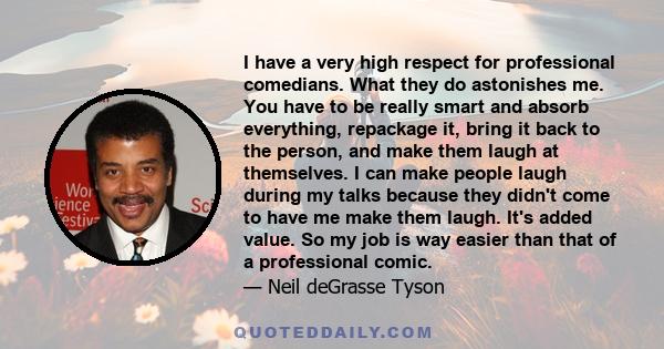 I have a very high respect for professional comedians. What they do astonishes me. You have to be really smart and absorb everything, repackage it, bring it back to the person, and make them laugh at themselves. I can