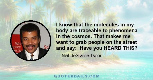 I know that the molecules in my body are traceable to phenomena in the cosmos. That makes me want to grab people on the street and say: ‘Have you HEARD THIS?