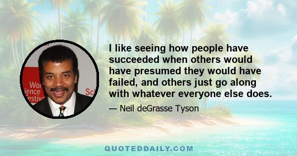 I like seeing how people have succeeded when others would have presumed they would have failed, and others just go along with whatever everyone else does.