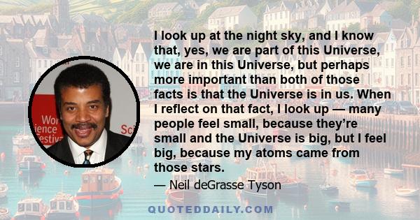 I look up at the night sky, and I know that, yes, we are part of this Universe, we are in this Universe, but perhaps more important than both of those facts is that the Universe is in us. When I reflect on that fact, I