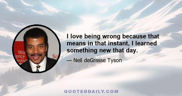 I love being wrong because that means in that instant, I learned something new that day.