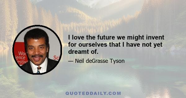 I love the future we might invent for ourselves that I have not yet dreamt of.