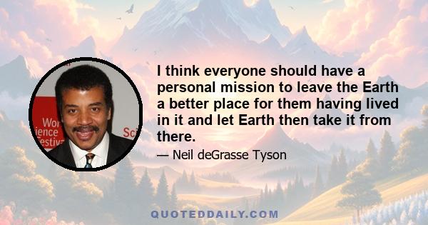 I think everyone should have a personal mission to leave the Earth a better place for them having lived in it and let Earth then take it from there.