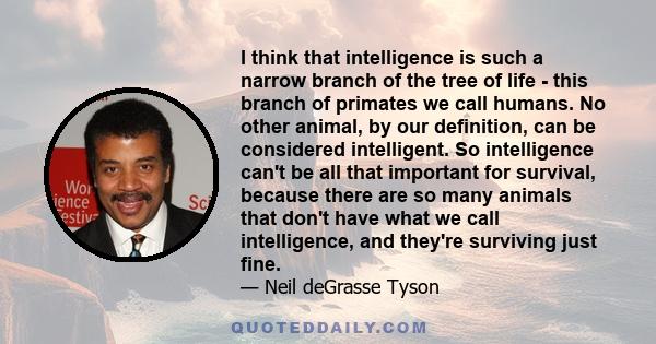 I think that intelligence is such a narrow branch of the tree of life - this branch of primates we call humans. No other animal, by our definition, can be considered intelligent. So intelligence can't be all that