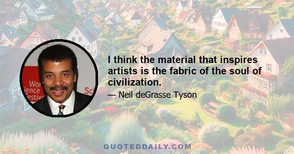 I think the material that inspires artists is the fabric of the soul of civilization.