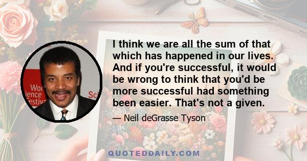 I think we are all the sum of that which has happened in our lives. And if you're successful, it would be wrong to think that you'd be more successful had something been easier. That's not a given.