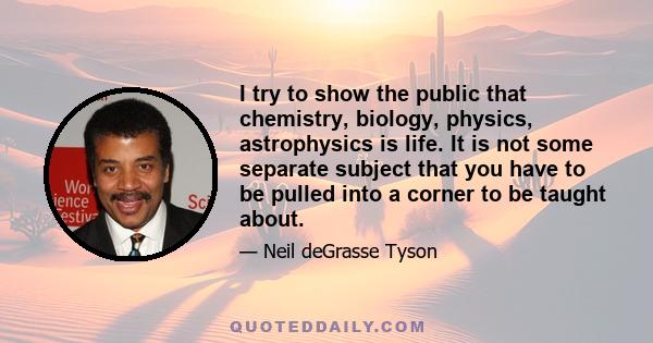 I try to show the public that chemistry, biology, physics, astrophysics is life. It is not some separate subject that you have to be pulled into a corner to be taught about.