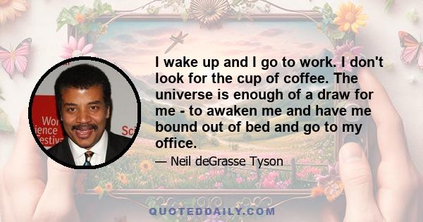 I wake up and I go to work. I don't look for the cup of coffee. The universe is enough of a draw for me - to awaken me and have me bound out of bed and go to my office.