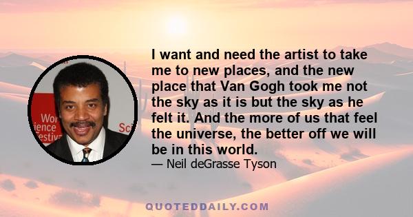 I want and need the artist to take me to new places, and the new place that Van Gogh took me not the sky as it is but the sky as he felt it. And the more of us that feel the universe, the better off we will be in this