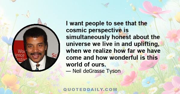 I want people to see that the cosmic perspective is simultaneously honest about the universe we live in and uplifting, when we realize how far we have come and how wonderful is this world of ours.