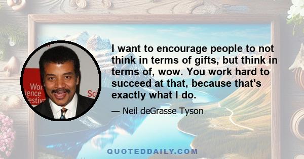 I want to encourage people to not think in terms of gifts, but think in terms of, wow. You work hard to succeed at that, because that's exactly what I do.