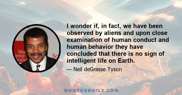 I wonder if, in fact, we have been observed by aliens and upon close examination of human conduct and human behavior they have concluded that there is no sign of intelligent life on Earth.