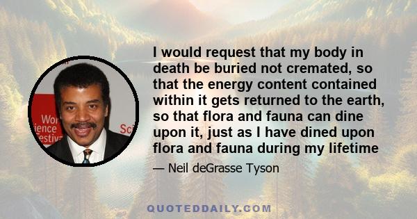 I would request that my body in death be buried not cremated, so that the energy content contained within it gets returned to the earth, so that flora and fauna can dine upon it, just as I have dined upon flora and