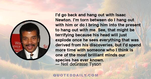 I'd go back and hang out with Isaac Newton. I'm torn between do I hang out with him or do I bring him into the present to hang out with me. See, that might be terrifying because his head will just explode once he sees