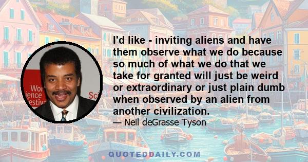 I'd like - inviting aliens and have them observe what we do because so much of what we do that we take for granted will just be weird or extraordinary or just plain dumb when observed by an alien from another