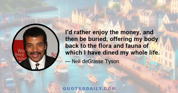 I'd rather enjoy the money, and then be buried, offering my body back to the flora and fauna of which I have dined my whole life.