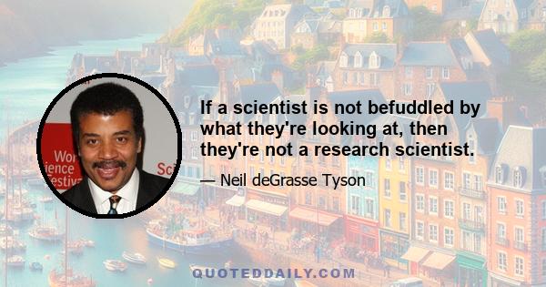 If a scientist is not befuddled by what they're looking at, then they're not a research scientist.