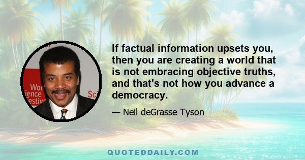 If factual information upsets you, then you are creating a world that is not embracing objective truths, and that's not how you advance a democracy.