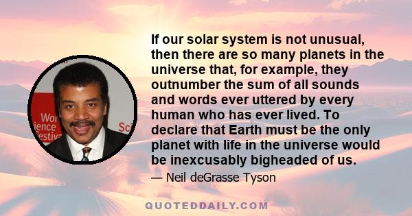 If our solar system is not unusual, then there are so many planets in the universe that, for example, they outnumber the sum of all sounds and words ever uttered by every human who has ever lived. To declare that Earth