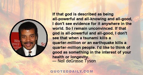 If that god is described as being all-powerful and all-knowing and all-good, I don't see evidence for it anywhere in the world. So I remain unconvinced. If that god is all-powerful and all-good, I don't see that when a