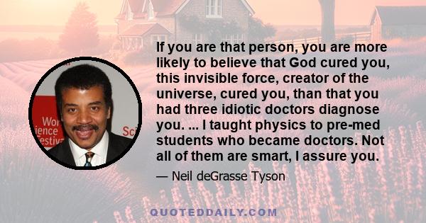 If you are that person, you are more likely to believe that God cured you, this invisible force, creator of the universe, cured you, than that you had three idiotic doctors diagnose you. ... I taught physics to pre-med