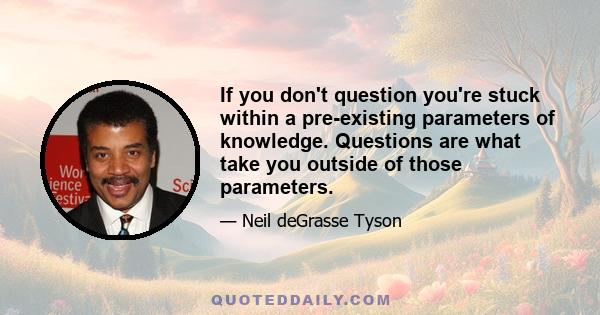 If you don't question you're stuck within a pre-existing parameters of knowledge. Questions are what take you outside of those parameters.