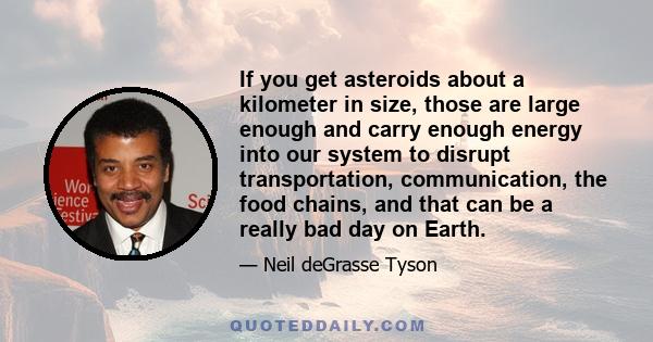 If you get asteroids about a kilometer in size, those are large enough and carry enough energy into our system to disrupt transportation, communication, the food chains, and that can be a really bad day on Earth.