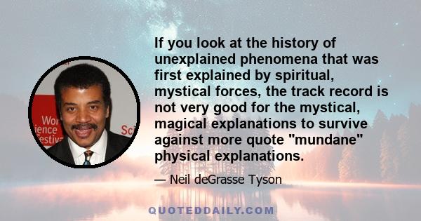 If you look at the history of unexplained phenomena that was first explained by spiritual, mystical forces, the track record is not very good for the mystical, magical explanations to survive against more quote mundane