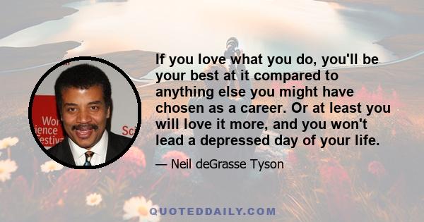 If you love what you do, you'll be your best at it compared to anything else you might have chosen as a career. Or at least you will love it more, and you won't lead a depressed day of your life.