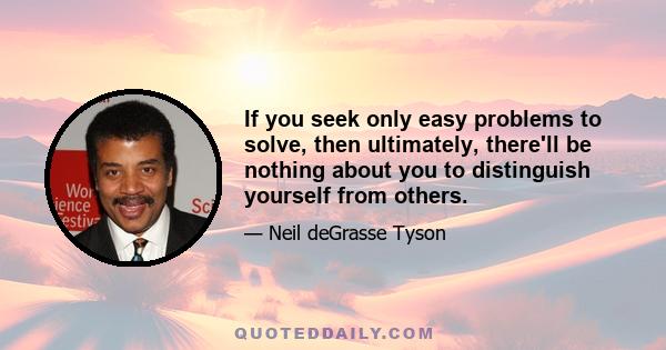 If you seek only easy problems to solve, then ultimately, there'll be nothing about you to distinguish yourself from others.