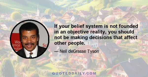 If your belief system is not founded in an objective reality, you should not be making decisions that affect other people.