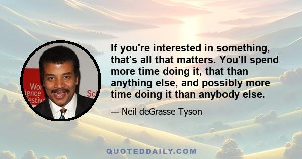 If you're interested in something, that's all that matters. You'll spend more time doing it, that than anything else, and possibly more time doing it than anybody else.