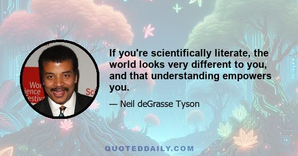 If you're scientifically literate, the world looks very different to you, and that understanding empowers you.