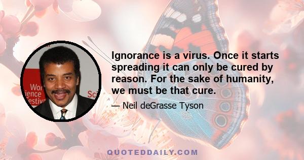 Ignorance is a virus. Once it starts spreading it can only be cured by reason. For the sake of humanity, we must be that cure.