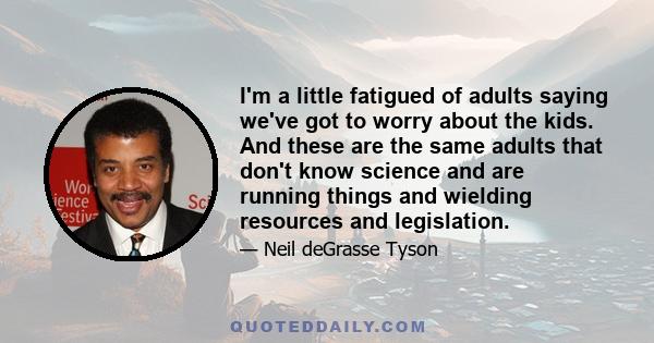 I'm a little fatigued of adults saying we've got to worry about the kids. And these are the same adults that don't know science and are running things and wielding resources and legislation.