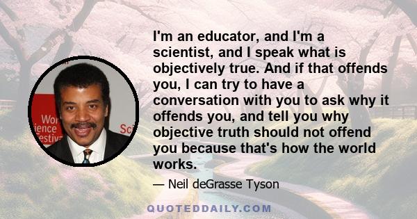 I'm an educator, and I'm a scientist, and I speak what is objectively true. And if that offends you, I can try to have a conversation with you to ask why it offends you, and tell you why objective truth should not