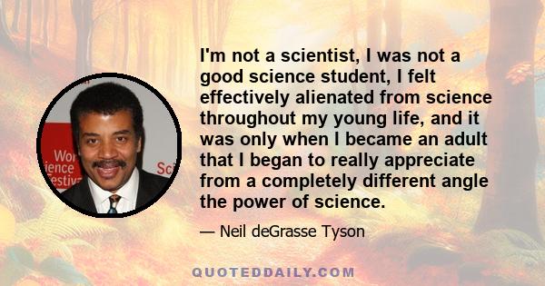 I'm not a scientist, I was not a good science student, I felt effectively alienated from science throughout my young life, and it was only when I became an adult that I began to really appreciate from a completely