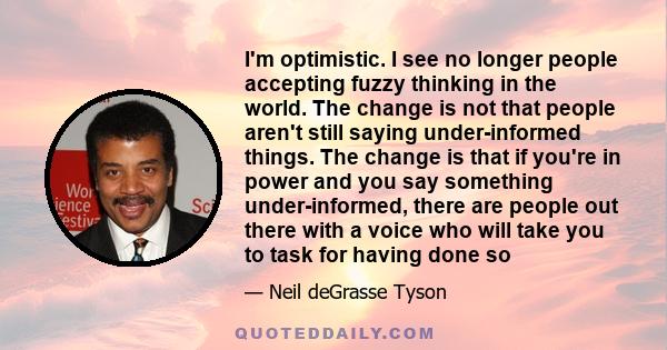 I'm optimistic. I see no longer people accepting fuzzy thinking in the world. The change is not that people aren't still saying under-informed things. The change is that if you're in power and you say something