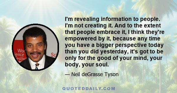 I'm revealing information to people. I'm not creating it. And to the extent that people embrace it, I think they're empowered by it, because any time you have a bigger perspective today than you did yesterday, it's got