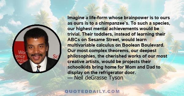 Imagine a life-form whose brainpower is to ours as ours is to a chimpanzee’s. To such a species, our highest mental achievements would be trivial. Their toddlers, instead of learning their ABCs on Sesame Street, would