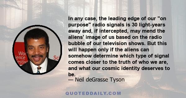 In any case, the leading edge of our on purpose radio signals is 30 light-years away and, if intercepted, may mend the aliens' image of us based on the radio bubble of our television shows. But this will happen only if