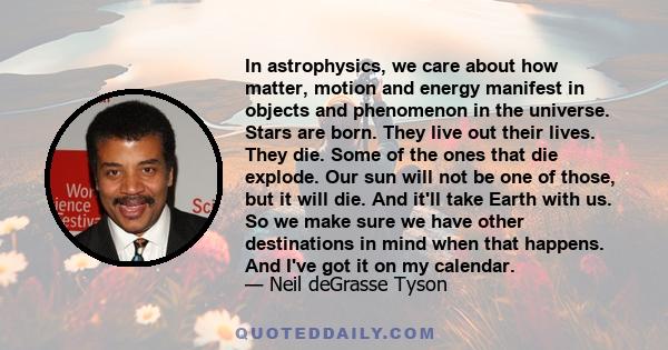 In astrophysics, we care about how matter, motion and energy manifest in objects and phenomenon in the universe. Stars are born. They live out their lives. They die. Some of the ones that die explode. Our sun will not