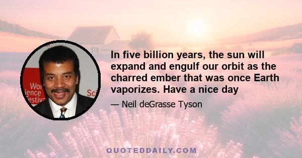 In five billion years, the sun will expand and engulf our orbit as the charred ember that was once Earth vaporizes. Have a nice day