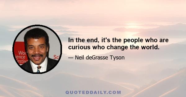 In the end, it's the people who are curious who change the world.